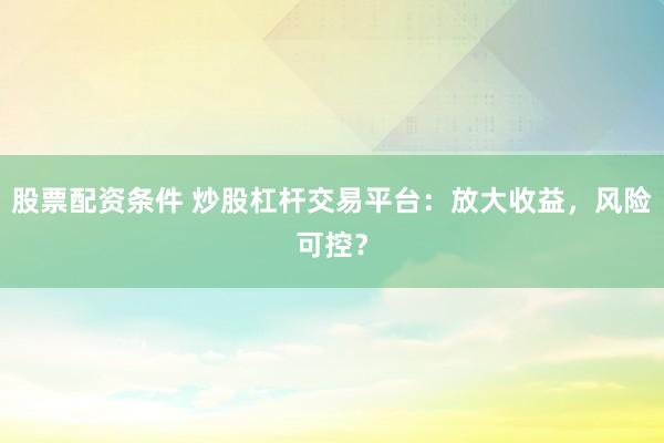 股票配资条件 炒股杠杆交易平台：放大收益，风险可控？