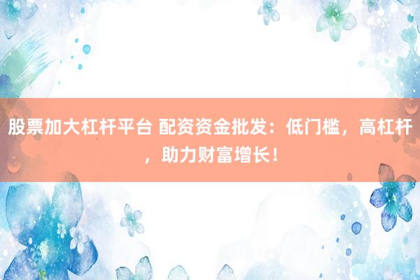 股票加大杠杆平台 配资资金批发：低门槛，高杠杆，助力财富增长！