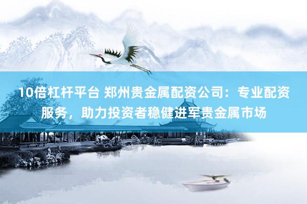 10倍杠杆平台 郑州贵金属配资公司：专业配资服务，助力投资者稳健进军贵金属市场
