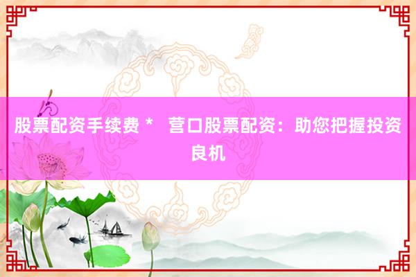 股票配资手续费 *   营口股票配资：助您把握投资良机