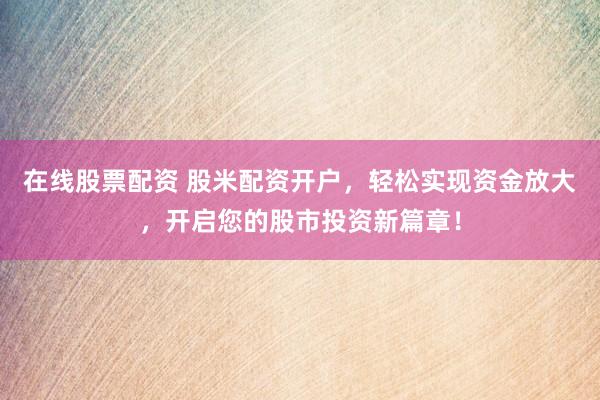 在线股票配资 股米配资开户，轻松实现资金放大，开启您的股市投资新篇章！