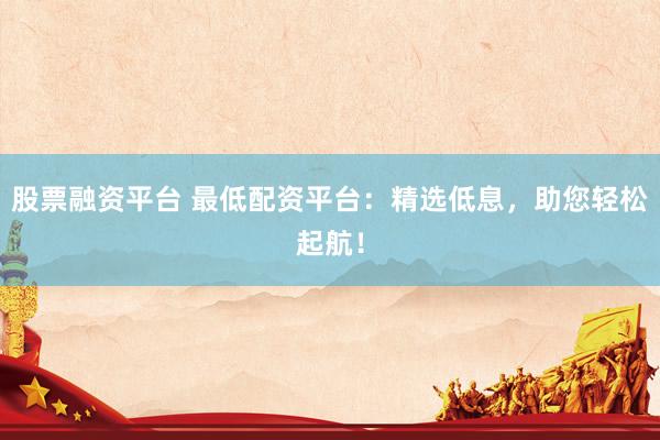 股票融资平台 最低配资平台：精选低息，助您轻松起航！