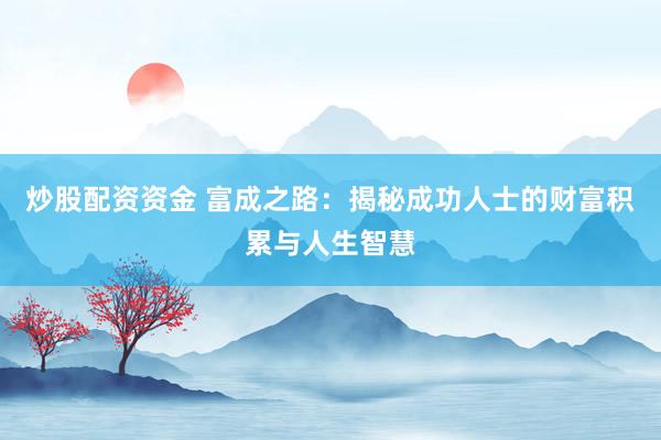 炒股配资资金 富成之路：揭秘成功人士的财富积累与人生智慧