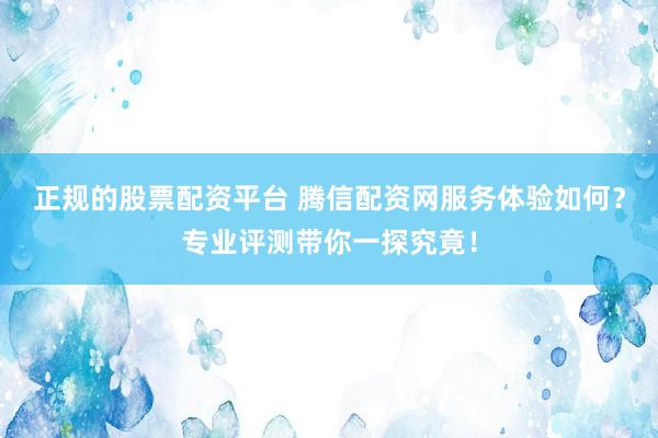 正规的股票配资平台 腾信配资网服务体验如何？专业评测带你一探究竟！