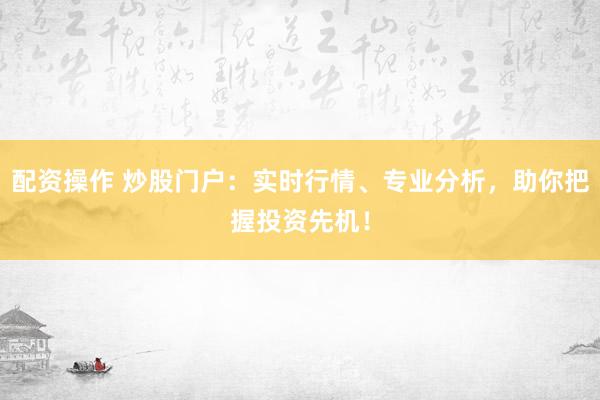 配资操作 炒股门户：实时行情、专业分析，助你把握投资先机！
