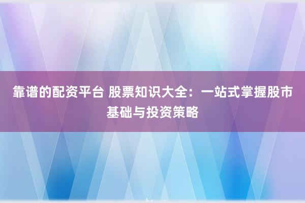 靠谱的配资平台 股票知识大全：一站式掌握股市基础与投资策略