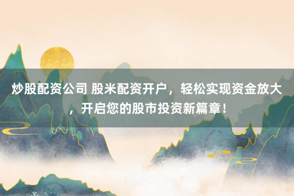 炒股配资公司 股米配资开户，轻松实现资金放大，开启您的股市投资新篇章！