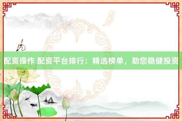 配资操作 配资平台排行：精选榜单，助您稳健投资
