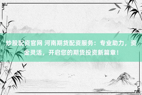 炒股配资官网 河南期货配资服务：专业助力，资金灵活，开启您的期货投资新篇章！