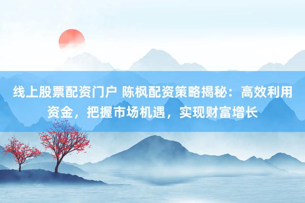 线上股票配资门户 陈枫配资策略揭秘：高效利用资金，把握市场机遇，实现财富增长
