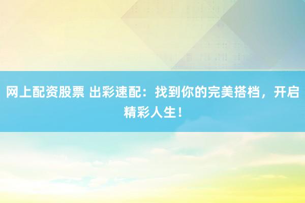 网上配资股票 出彩速配：找到你的完美搭档，开启精彩人生！