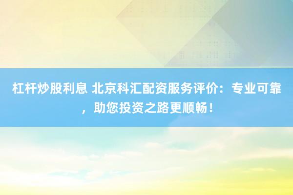 杠杆炒股利息 北京科汇配资服务评价：专业可靠，助您投资之路更顺畅！