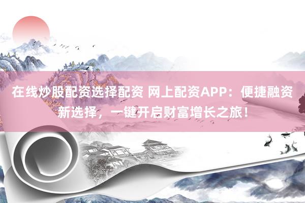 在线炒股配资选择配资 网上配资APP：便捷融资新选择，一键开启财富增长之旅！