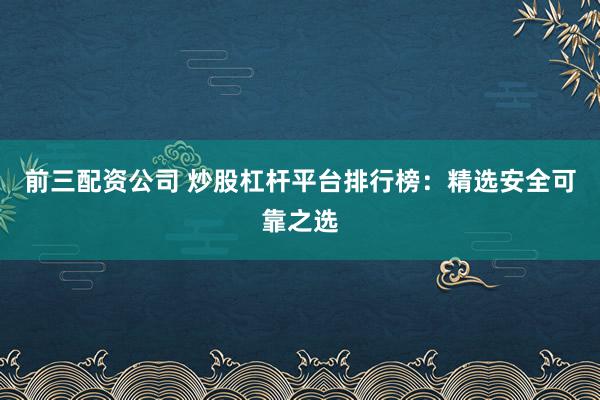 前三配资公司 炒股杠杆平台排行榜：精选安全可靠之选