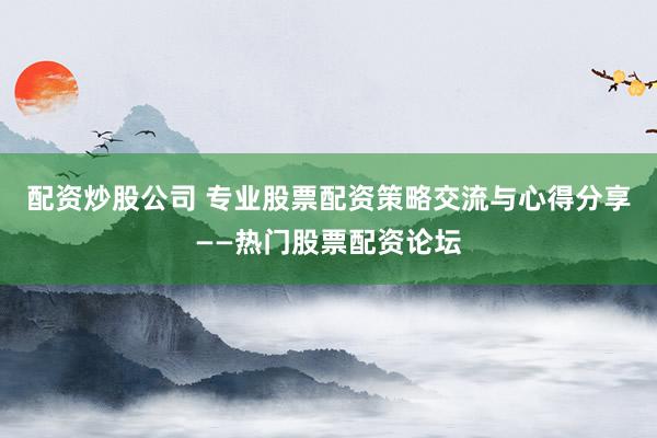 配资炒股公司 专业股票配资策略交流与心得分享——热门股票配资论坛