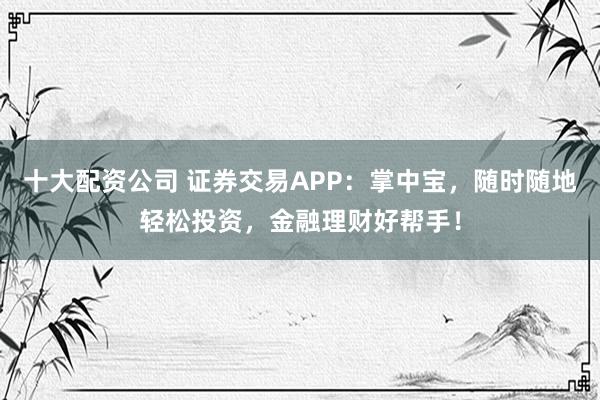 十大配资公司 证券交易APP：掌中宝，随时随地轻松投资，金融理财好帮手！