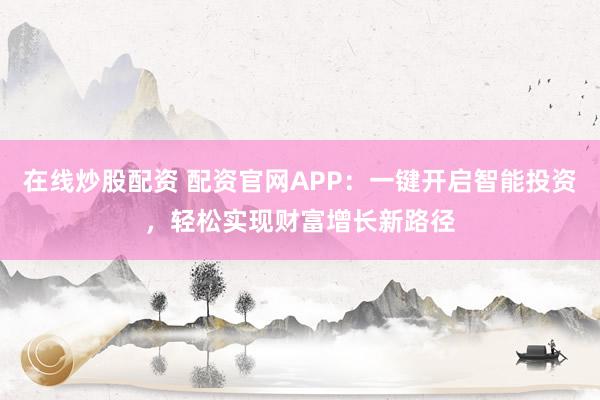 在线炒股配资 配资官网APP：一键开启智能投资，轻松实现财富增长新路径