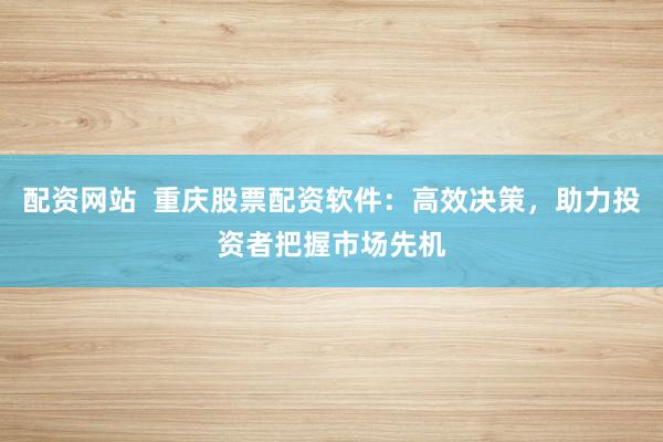 配资网站  重庆股票配资软件：高效决策，助力投资者把握市场先机