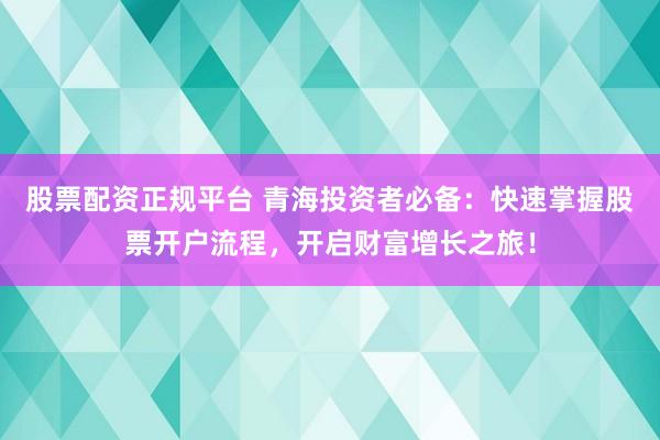 股票配资正规平台 青海投资者必备：快速掌握股票开户流程，开启财富增长之旅！