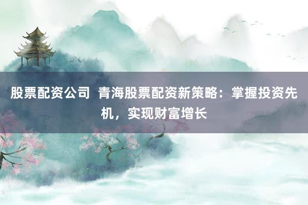 股票配资公司  青海股票配资新策略：掌握投资先机，实现财富增长