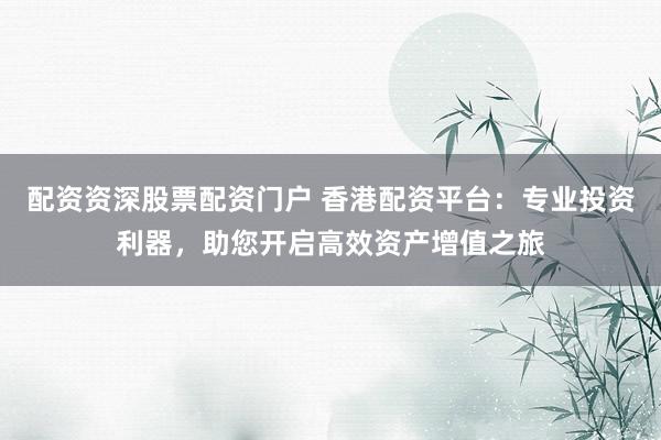 配资资深股票配资门户 香港配资平台：专业投资利器，助您开启高效资产增值之旅