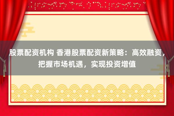 股票配资机构 香港股票配资新策略：高效融资，把握市场机遇，实现投资增值