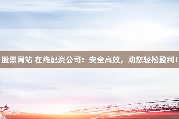 股票网站 在线配资公司：安全高效，助您轻松盈利！
