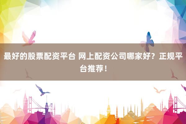 最好的股票配资平台 网上配资公司哪家好？正规平台推荐！