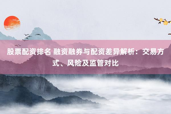 股票配资排名 融资融券与配资差异解析：交易方式、风险及监管对比