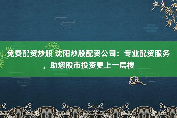 免费配资炒股 沈阳炒股配资公司：专业配资服务，助您股市投资更上一层楼