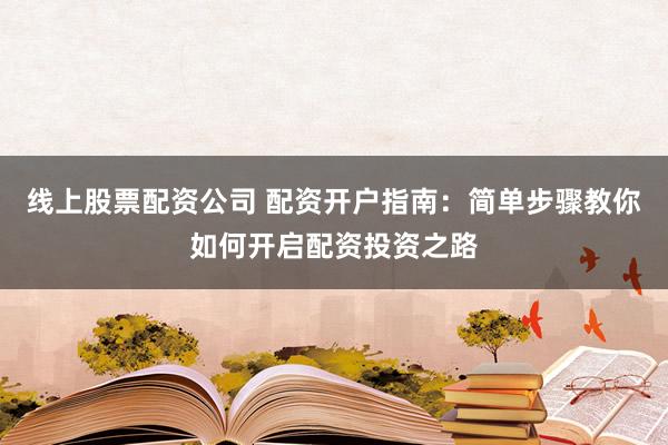 线上股票配资公司 配资开户指南：简单步骤教你如何开启配资投资之路