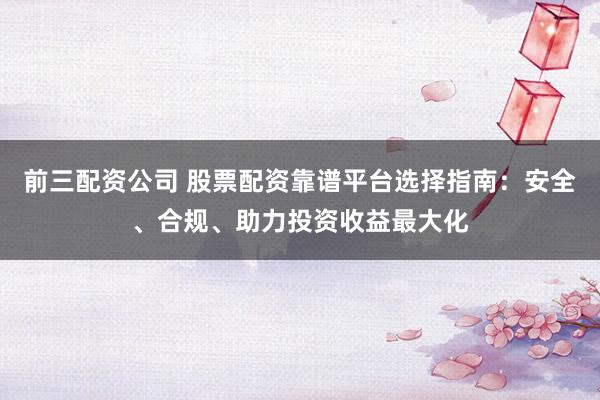 前三配资公司 股票配资靠谱平台选择指南：安全、合规、助力投资收益最大化