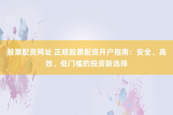 股票配资网址 正规股票配资开户指南：安全、高效、低门槛的投资新选择