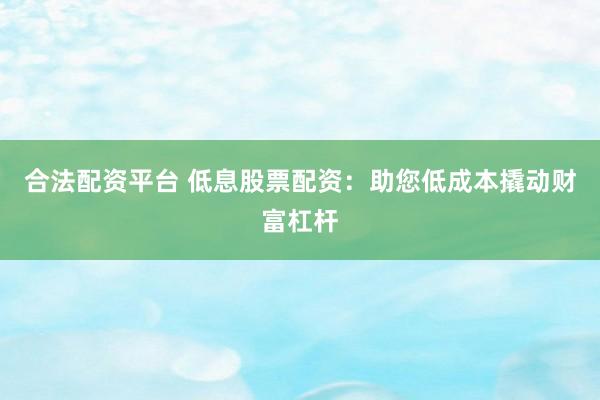 合法配资平台 低息股票配资：助您低成本撬动财富杠杆