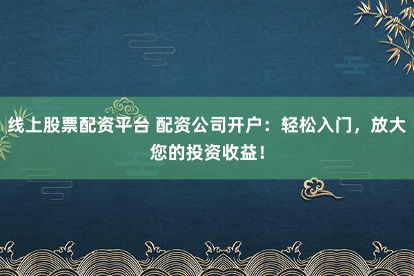 线上股票配资平台 配资公司开户：轻松入门，放大您的投资收益！
