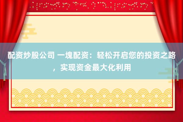 配资炒股公司 一塊配资：轻松开启您的投资之路，实现资金最大化利用