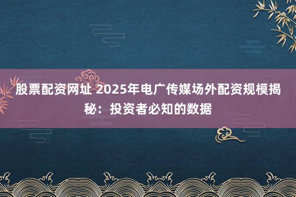 股票配资网址 2025年电广传媒场外配资规模揭秘：投资者必知的数据