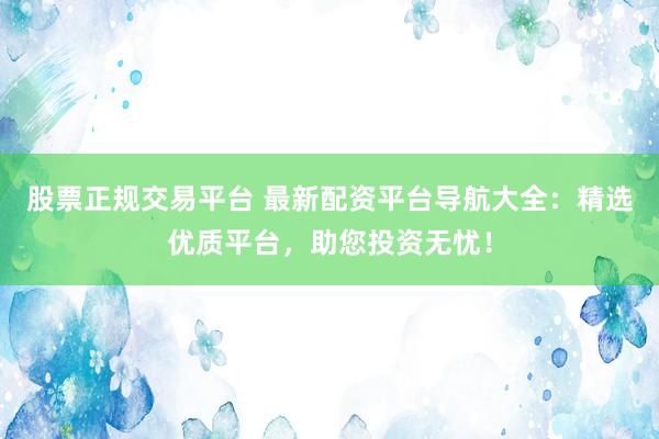 股票正规交易平台 最新配资平台导航大全：精选优质平台，助您投资无忧！