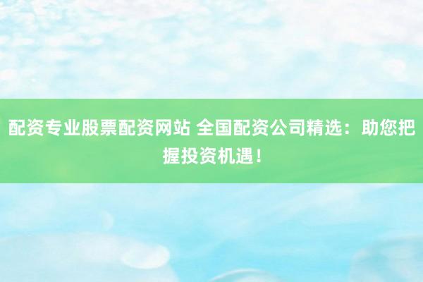 配资专业股票配资网站 全国配资公司精选：助您把握投资机遇！