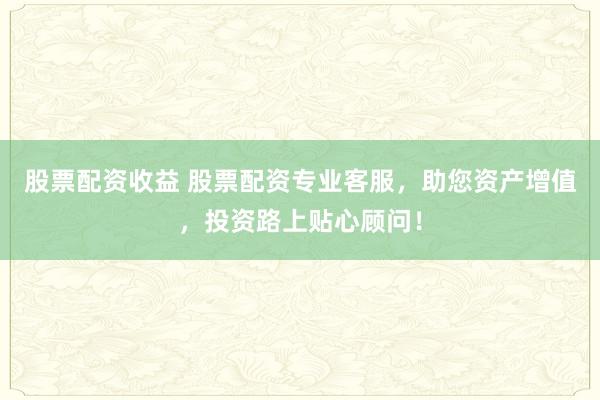股票配资收益 股票配资专业客服，助您资产增值，投资路上贴心顾问！