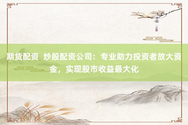 期货配资  炒股配资公司：专业助力投资者放大资金，实现股市收益最大化