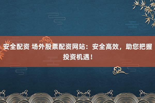 安全配资 场外股票配资网站：安全高效，助您把握投资机遇！