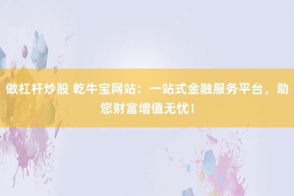 做杠杆炒股 乾牛宝网站：一站式金融服务平台，助您财富增值无忧！