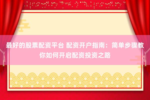 最好的股票配资平台 配资开户指南：简单步骤教你如何开启配资投资之路