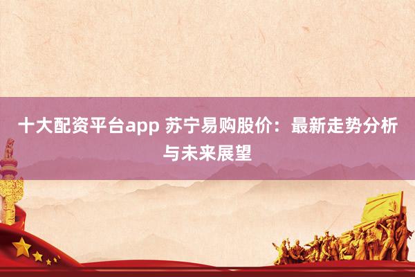 十大配资平台app 苏宁易购股价：最新走势分析与未来展望