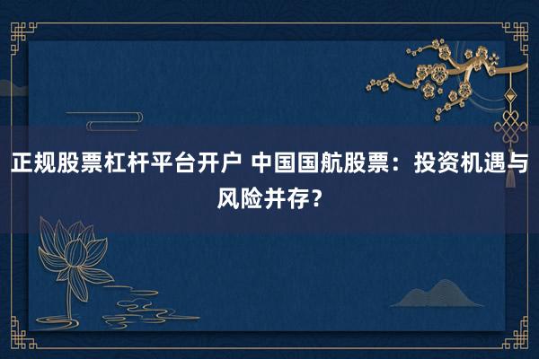 正规股票杠杆平台开户 中国国航股票：投资机遇与风险并存？