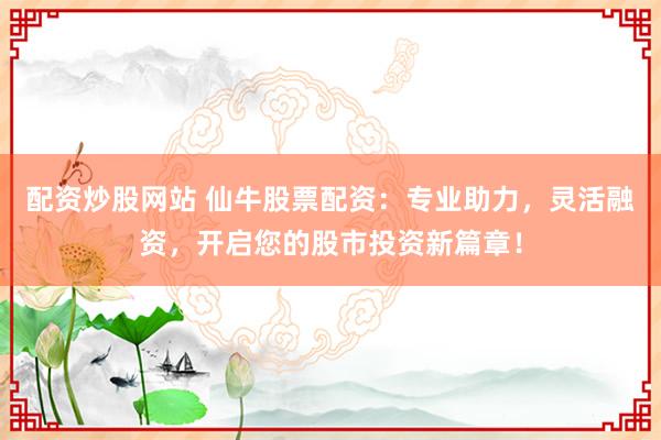 配资炒股网站 仙牛股票配资：专业助力，灵活融资，开启您的股市投资新篇章！