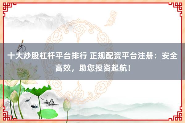 十大炒股杠杆平台排行 正规配资平台注册：安全高效，助您投资起航！