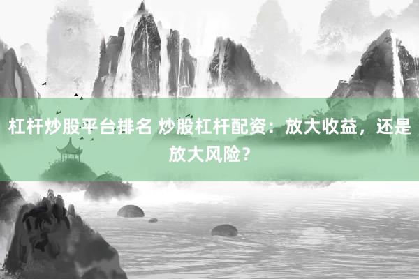 杠杆炒股平台排名 炒股杠杆配资：放大收益，还是放大风险？