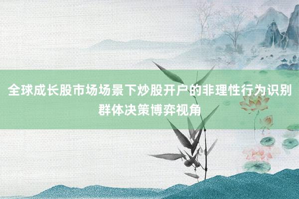 全球成长股市场场景下炒股开户的非理性行为识别群体决策博弈视角